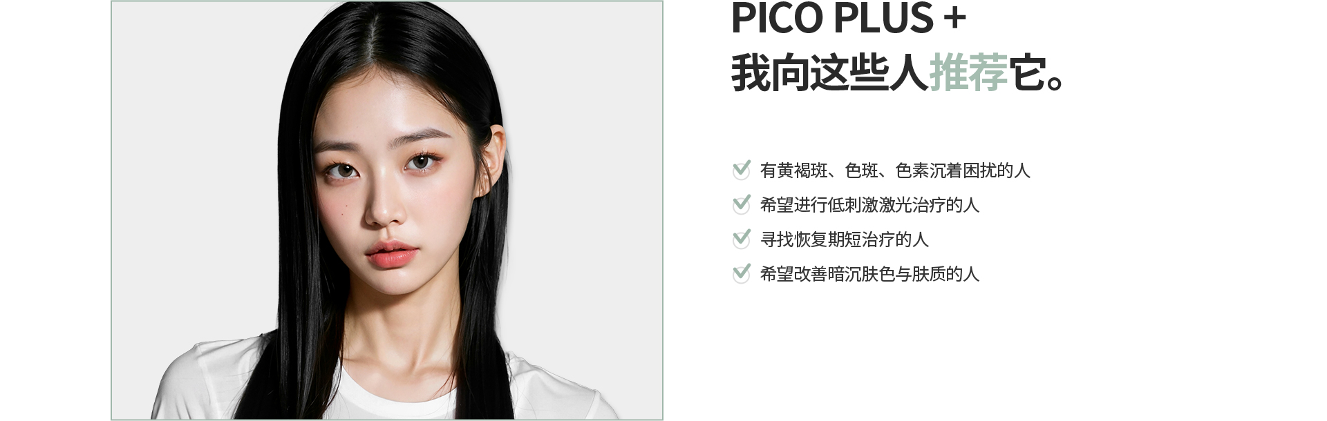 [PICO PLUS+] 我向这些人推荐它。 有黄褐斑、色斑、色素沉着困扰的人 希望进行低刺激激光治疗的人 寻找恢复期短治疗的人 希望改善暗沉肤色与肤质的人