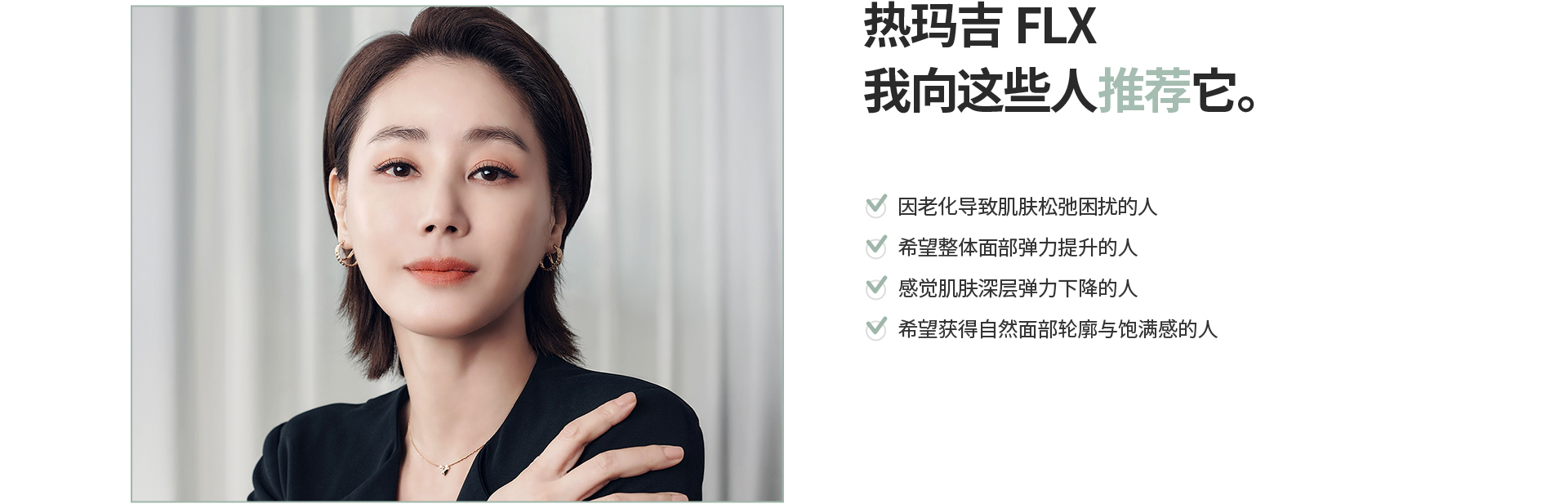 [热玛吉FLX] 我向这些人推荐它。 因老化导致肌肤松弛困扰的人 希望整体面部弹力提升的人 感觉肌肤深层弹力下降的人 希望获得自然面部轮廓与饱满感的人