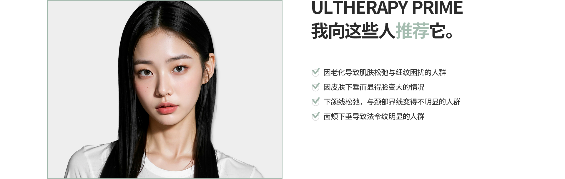 [ULTHERAPY PRIME] 我向这些人推荐它。 因老化导致肌肤松弛与细纹困扰的人群 因皮肤下垂而显得脸变大的情况 下颌线松弛，与颈部界线变得不明显的人群 面颊下垂导致法令纹明显的人群