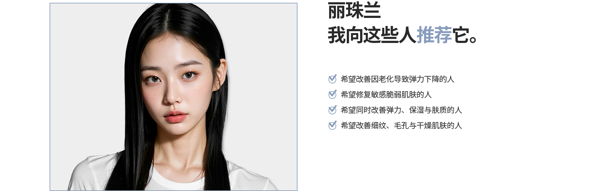 [丽珠兰] 我向这些人推荐它。 希望改善因老化导致弹力下降的人 希望修复敏感脆弱肌肤的人 希望同时改善弹力、保湿与肤质的人 希望改善细纹、毛孔与干燥肌肤的人
